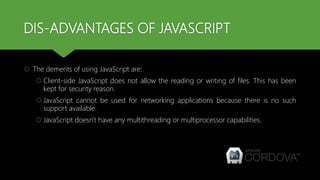 DIS-ADVANTAGES OF JAVASCRIPT
 The demerits of using JavaScript are:
 Client-side JavaScript does not allow the reading or writing of files. This has been
kept for security reason.
 JavaScript cannot be used for networking applications because there is no such
support available.
 JavaScript doesn't have any multithreading or multiprocessor capabilities.
 