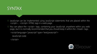 SYNTAX
 JavaScript can be implemented using JavaScript statements that are placed within the
<script>... </script> HTML tags in a web page.
 You can place the <script> tags, containing your JavaScript, anywhere within you web
page, but it is normally recommended that you should keep it within the <head> tags.
<script language="javascript" type="text/javascript">
JavaScript code
</script>
 