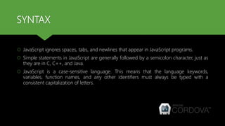 SYNTAX
 JavaScript ignores spaces, tabs, and newlines that appear in JavaScript programs.
 Simple statements in JavaScript are generally followed by a semicolon character, just as
they are in C, C++, and Java.
 JavaScript is a case-sensitive language. This means that the language keywords,
variables, function names, and any other identifiers must always be typed with a
consistent capitalization of letters.
 