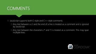 COMMENTS
 JavaScript supports both C-style and C++-style comments:
 Any text between a // and the end of a line is treated as a comment and is ignored
by JavaScript.
 Any text between the characters /* and */ is treated as a comment. This may span
multiple lines.
 