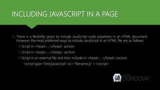 INCLUDING JAVASCRIPT IN A PAGE
 There is a flexibility given to include JavaScript code anywhere in an HTML document.
However the most preferred ways to include JavaScript in an HTML file are as follows:
 Script in <head>...</head> section
 Script in <body>...</body> section
 Script in an external file and then include in <head>...</head> section
<script type="text/javascript" src="filename.js" ></script>
 