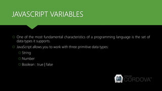 JAVASCRIPT VARIABLES
 One of the most fundamental characteristics of a programming language is the set of
data types it supports.
 JavaScript allows you to work with three primitive data types:
 String
 Number
 Boolean : true | false
 