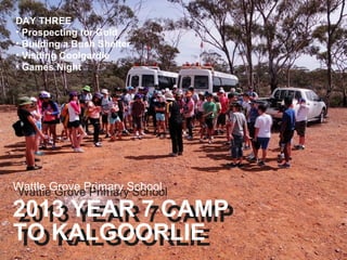 DAY THREE
• Prospecting for Gold
• Building a Bush Shelter
• Visiting Coolgardie
• Games Night

Wattle Grove Primary School
Wattle Grove Primary School

2013 YEAR 7 CAMP
2013 YEAR 7 CAMP
TO KALGOORLIE
TO KALGOORLIE

 