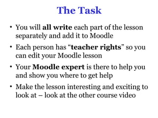 The Task
• You will all write each part of the lesson
  separately and add it to Moodle
• Each person has “teacher rights” so you
  can edit your Moodle lesson
• Your Moodle expert is there to help you
  and show you where to get help
• Make the lesson interesting and exciting to
  look at – look at the other course video
 