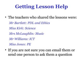 Getting Lesson Help

• The teachers who shared the lessons were:
  Mr Bartlett: PDL and Ethics
  Miss Kirk: Science
  Mrs McLaughlin: Music
  Mr Williams: ICT
  Miss Jones: PE
• If you are not sure you can email them or
  send one person to ask them a question
 
