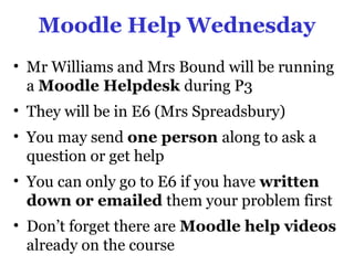 Moodle Help Wednesday
• Mr Williams and Mrs Bound will be running
  a Moodle Helpdesk during P3
• They will be in E6 (Mrs Spreadsbury)
• You may send one person along to ask a
  question or get help
• You can only go to E6 if you have written
  down or emailed them your problem first
• Don’t forget there are Moodle help videos
  already on the course
 