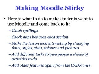 Making Moodle Sticky
• Here is what to do to make students want to
  use Moodle and come back to it:
  – Check spellings
  – Check gaps between each section
  – Make the lesson look interesting by changing
    fonts, styles, sizes, colours and pictures
  – Add different tasks to give people a choice of
    activities to do
  – Add other features apart from the CADR ones
 