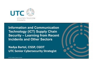 © 2012 Utilities Telecom Council
Information and Communication
Technology (ICT) Supply Chain
Security – Learning from Recent
Incidents and Other Sectors
Nadya Bartol, CISSP, CGEIT
UTC Senior Cybersecurity Strategist
 