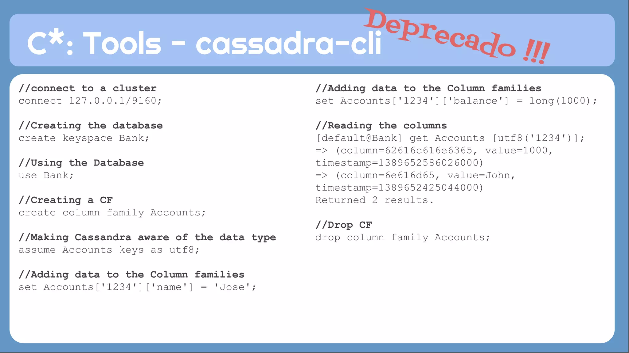 C*: Tools - cassadra-cli 
//Adding data to the Column families 
set Accounts['1234']['balance'] = long(1000); 
//Reading the columns 
[default@Bank] get Accounts [utf8('1234')]; 
=> (column=62616c616e6365, value=1000, 
timestamp=1389652586026000) 
=> (column=6e616d65, value=John, 
timestamp=1389652425044000) 
Returned 2 results. 
//Drop CF 
drop column family Accounts; 
//connect to a cluster 
connect 127.0.0.1/9160; 
//Creating the database 
create keyspace Bank; 
//Using the Database 
use Bank; 
//Creating a CF 
create column family Accounts; 
//Making Cassandra aware of the data type 
assume Accounts keys as utf8; 
//Adding data to the Column families 
set Accounts['1234']['name'] = 'Jose'; 
Deprecado !!! 
 
