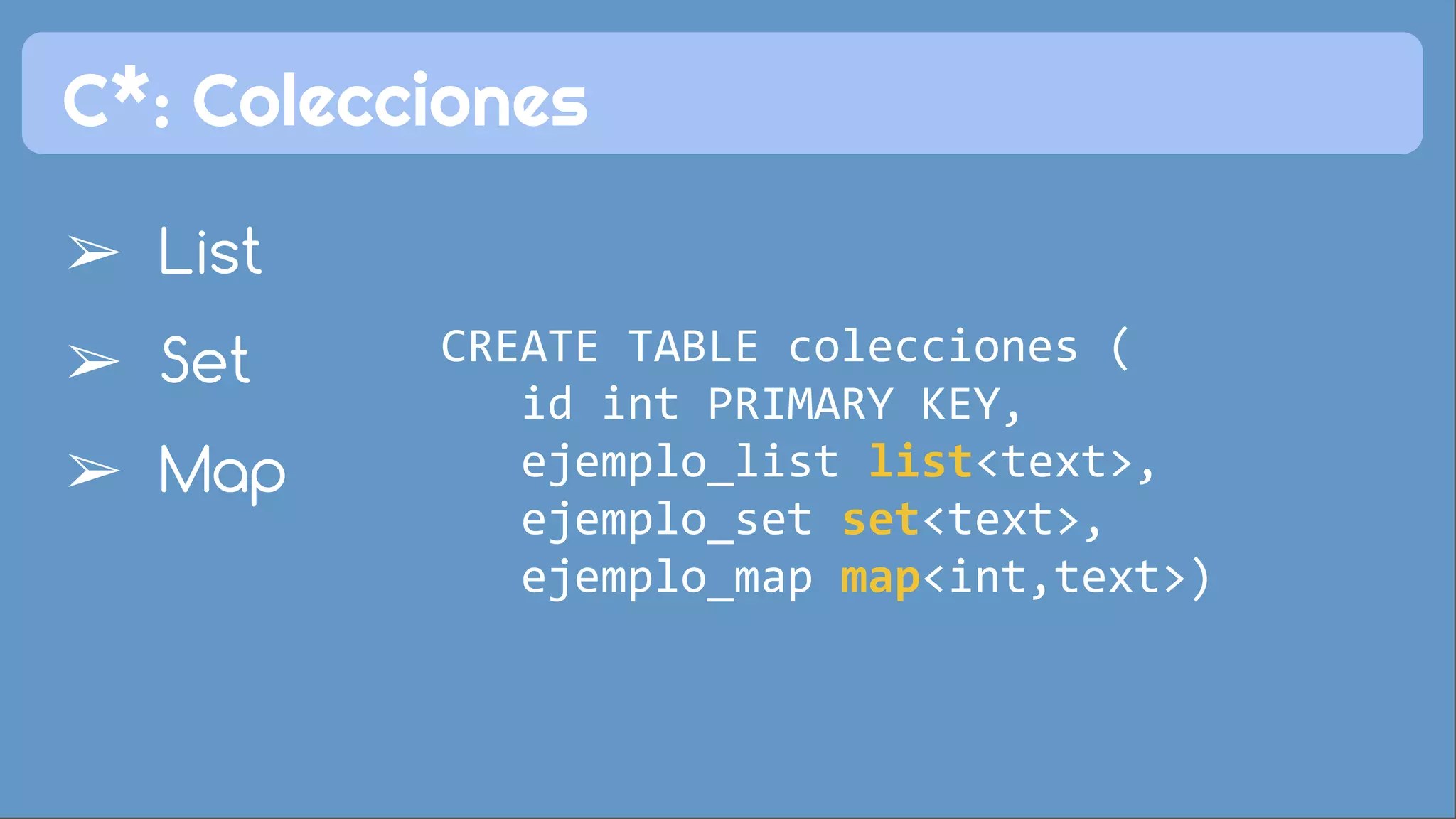 C*: Colecciones 
➢ List 
➢ Set 
➢ Map 
CREATE TABLE colecciones ( 
id int PRIMARY KEY, 
ejemplo_list list<text>, 
ejemplo_set set<text>, 
ejemplo_map map<int,text>) 
 
