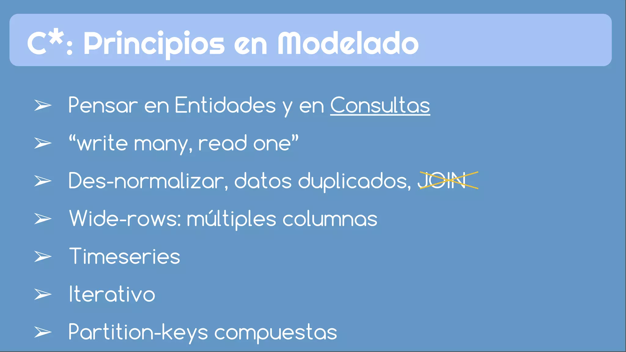 C*: Principios en Modelado 
➢ Pensar en Entidades y en Consultas 
➢ “write many, read one” 
➢ Des-normalizar, datos duplicados, JOIN 
➢ Wide-rows: múltiples columnas 
➢ Timeseries 
➢ Iterativo 
➢ Partition-keys compuestas 
 