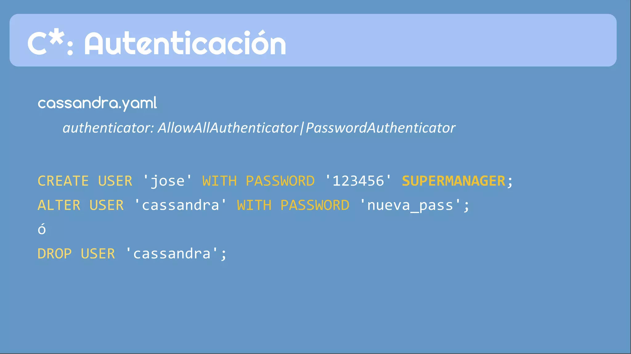 C*: Autenticación 
cassandra.yaml 
authenticator: AllowAllAuthenticator|PasswordAuthenticator 
CREATE USER 'jose' WITH PASSWORD '123456' SUPERMANAGER; 
ALTER USER 'cassandra' WITH PASSWORD 'nueva_pass'; 
ó 
DROP USER 'cassandra'; 
 