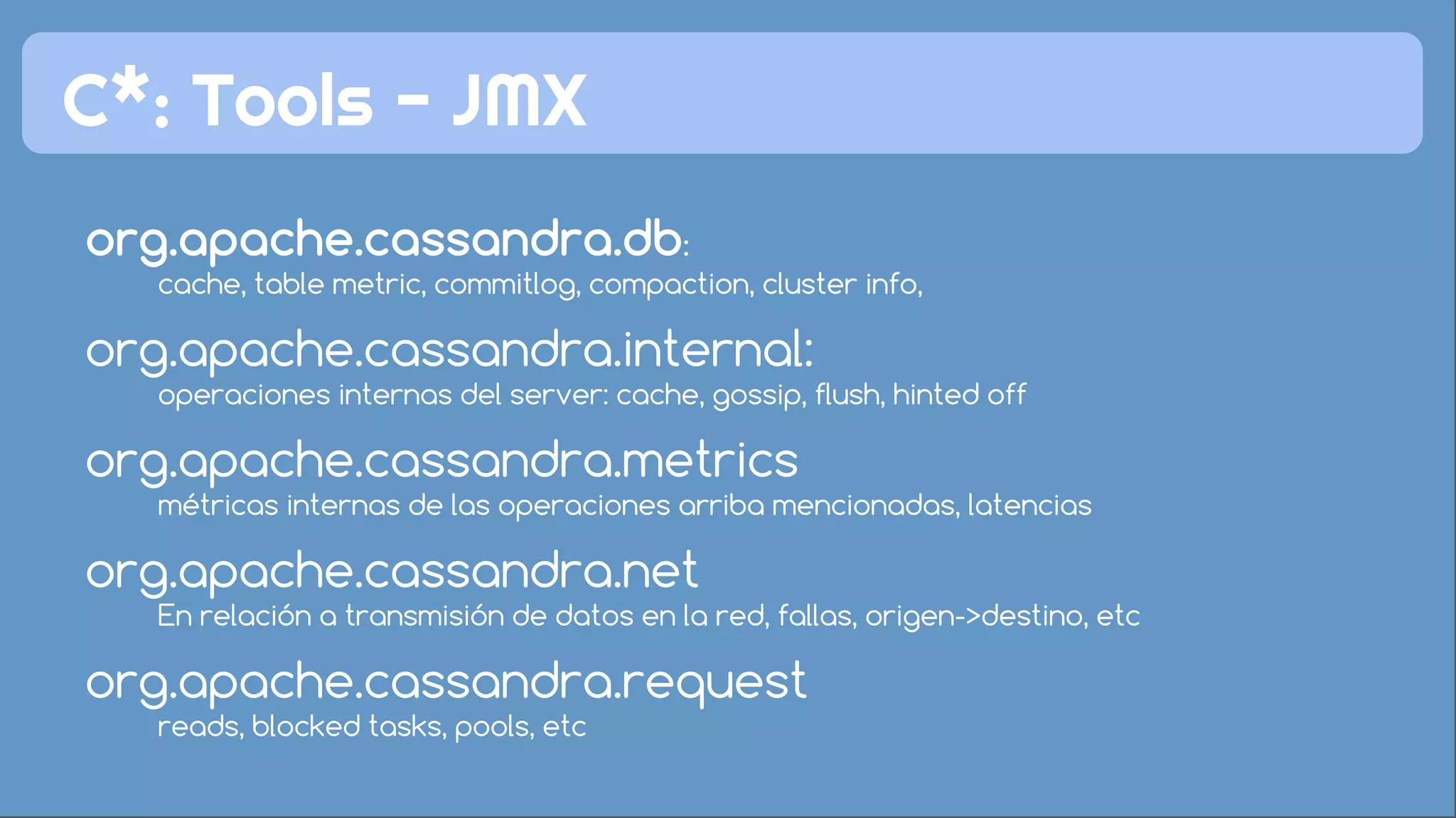 C*: Tools - JMX 
org.apache.cassandra.db: 
cache, table metric, commitlog, compaction, cluster info, 
org.apache.cassandra.internal: 
operaciones internas del server: cache, gossip, flush, hinted off 
org.apache.cassandra.metrics 
métricas internas de las operaciones arriba mencionadas, latencias 
org.apache.cassandra.net 
En relación a transmisión de datos en la red, fallas, origen->destino, etc 
org.apache.cassandra.request 
reads, blocked tasks, pools, etc 
 