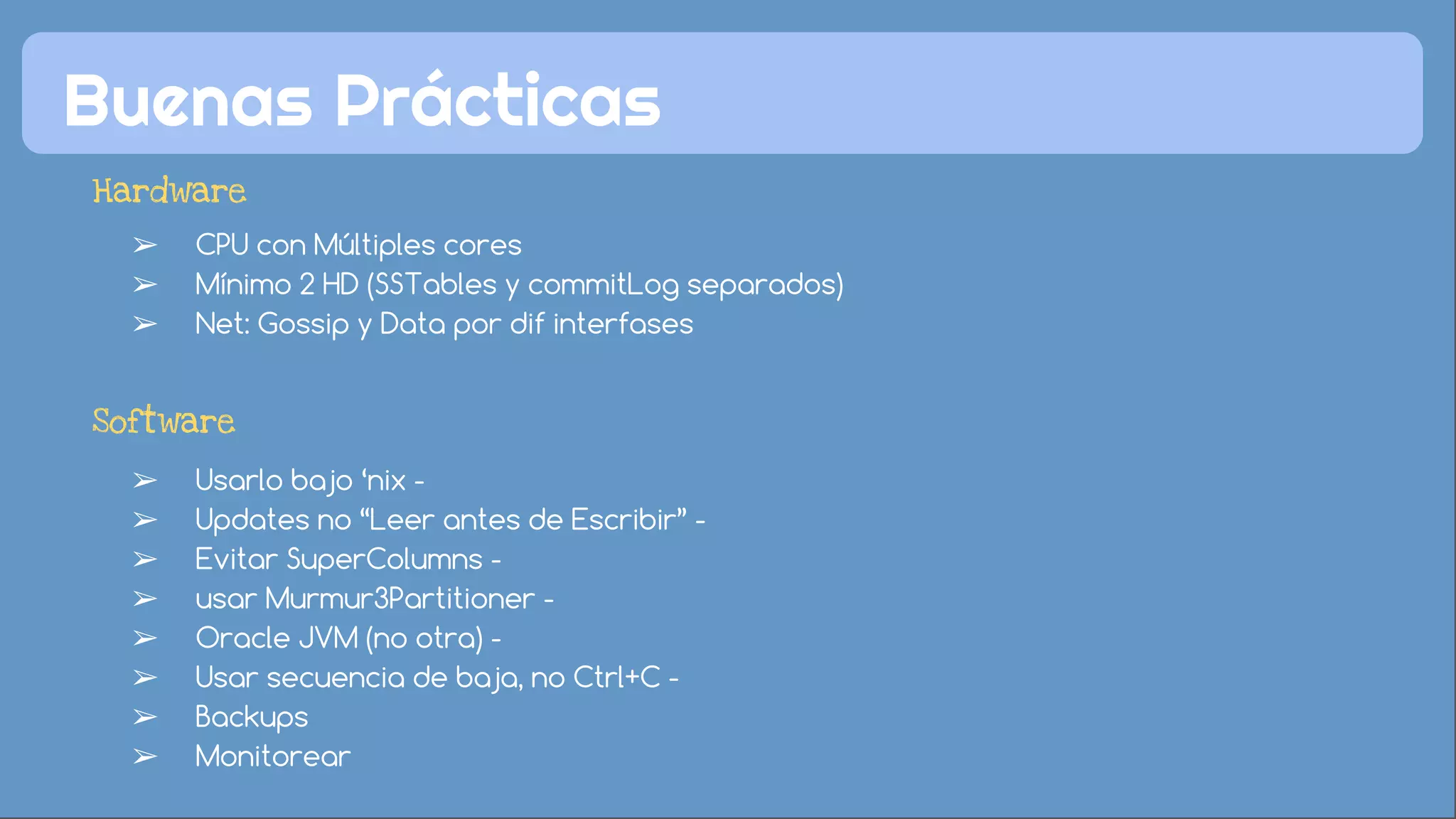 Buenas Prácticas 
Hardware 
➢ CPU con Múltiples cores 
➢ Mínimo 2 HD (SSTables y commitLog separados) 
➢ Net: Gossip y Data por dif interfases 
Software 
➢ Usarlo bajo ‘nix - 
➢ Updates no “Leer antes de Escribir” - 
➢ Evitar SuperColumns - 
➢ usar Murmur3Partitioner - 
➢ Oracle JVM (no otra) - 
➢ Usar secuencia de baja, no Ctrl+C - 
➢ Backups 
➢ Monitorear 
 