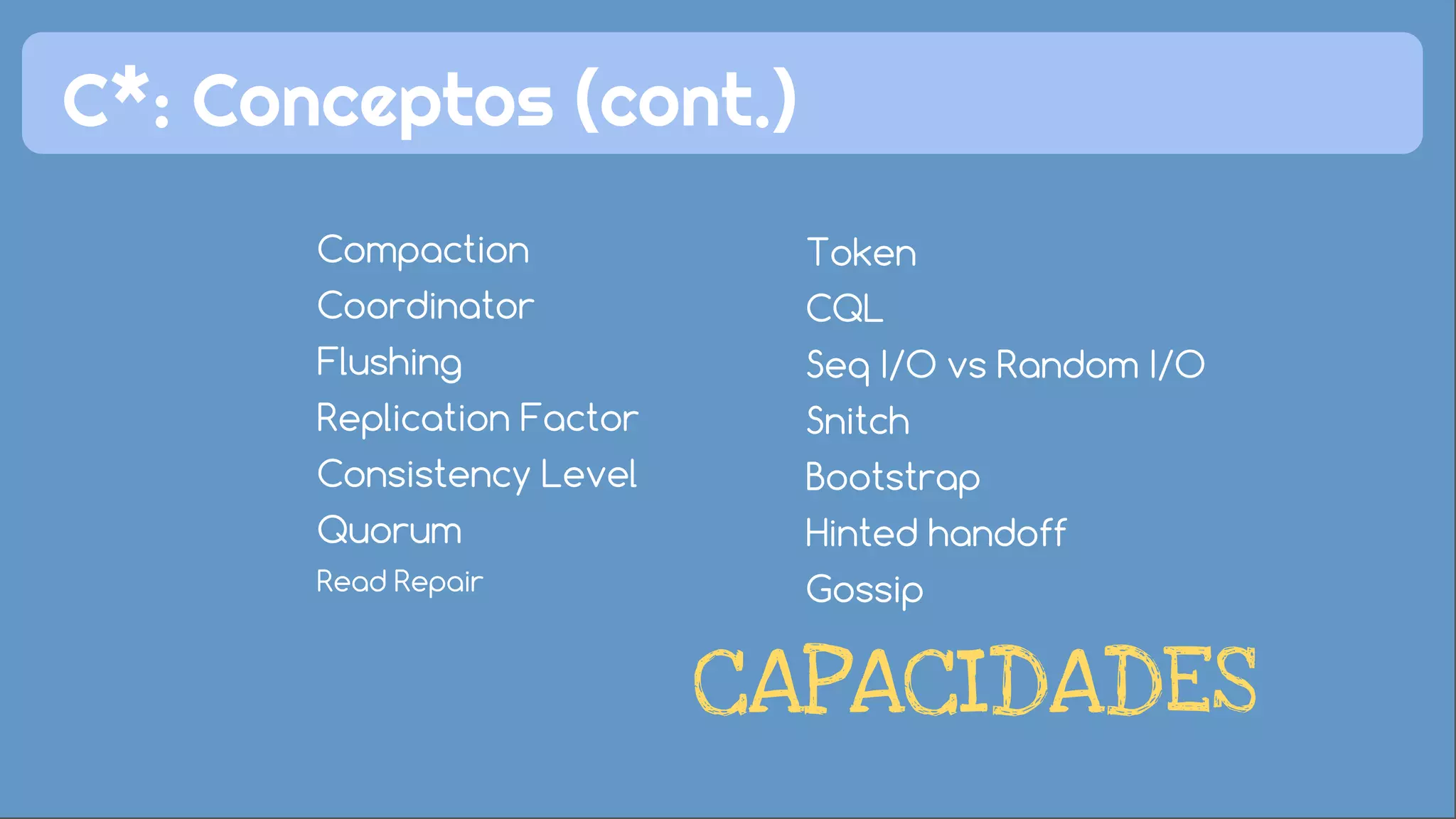 C*: Conceptos (cont.) 
Compaction 
Coordinator 
Flushing 
Replication Factor 
Consistency Level 
Quorum 
Read Repair 
Token 
CQL 
Seq I/O vs Random I/O 
Snitch 
Bootstrap 
Hinted handoff 
Gossip 
CAPACIDADES 
 
