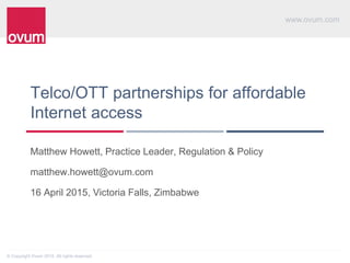 www.ovum.com
© Copyright Ovum 2015. All rights reserved.
Telco/OTT partnerships for affordable
Internet access
Matthew Howett, Practice Leader, Regulation & Policy
matthew.howett@ovum.com
16 April 2015, Victoria Falls, Zimbabwe
 