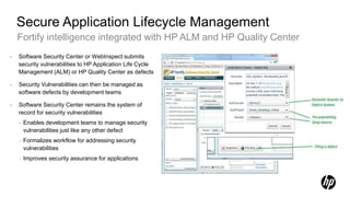 Secure Application Lifecycle Management
    Fortify intelligence integrated with HP ALM and HP Quality Center
•   Software Security Center or WebInspect submits
    security vulnerabilities to HP Application Life Cycle
    Management (ALM) or HP Quality Center as defects

•   Security Vulnerabilities can then be managed as
    software defects by development teams

•   Software Security Center remains the system of
    record for security vulnerabilities
    –   Enables development teams to manage security
        vulnerabilities just like any other defect
    –   Formalizes workflow for addressing security
        vulnerabilities
    –   Improves security assurance for applications
 
