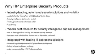 Why HP Enterprise Security Products
•        Industry-leading, automated security solutions and visibility
     –   ArcSight, Fortify, TippingPoint all MQ Leaders/Best in Class
     –   Security intelligence delivered in context
     –   Trusted, proactive and automated action
     –   Cloud-ready

•        Worlds best research for security intelligence and risk management
     –   Best in class application security and network security research
     –   Discovers more vulnerabilities than the rest of the market combined

•        Integrated with leading IT operations solutions
     –   Universal Log Management tied to Systems Event Management
     –   Enhanced asset and threat modeling
     –   A key component of the HP IT Performance Suite

27
 