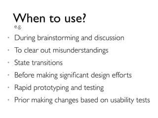 When to use?
e.g.
•

During brainstorming and discussion

•

To clear out misunderstandings

•

State transitions

•

Before making signiﬁcant design efforts

•

Rapid prototyping and testing

•

Prior making changes based on usability tests

 