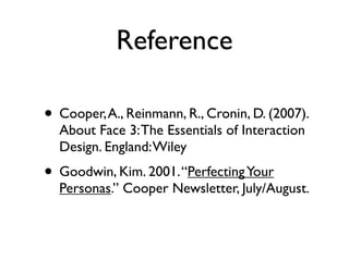 Reference
• Cooper, A., Reinmann, R., Cronin, D. (2007).
About Face 3: The Essentials of Interaction
Design. England: Wiley

• Goodwin, Kim. 2001. “Perfecting Your

Personas.” Cooper Newsletter, July/August.

 