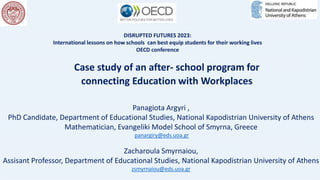 DISRUPTED FUTURES 2023:
International lessons on how schools can best equip students for their working lives
OECD conference
Case study of an after- school program for
connecting Education with Workplaces
Panagiota Argyri ,
PhD Candidate, Department of Educational Studies, National Kapodistrian University of Athens
Mathematician, Evangeliki Model School of Smyrna, Greece
panargiry@eds.uoa.gr
Zacharoula Smyrnaiou,
Assisant Professor, Department of Educational Studies, National Kapodistrian University of Athens
zsmyrnaiou@eds.uoa.gr
 