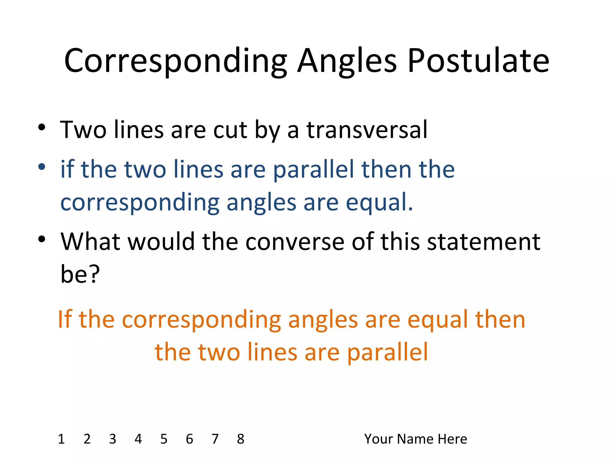Corresponding Angles Postulate Two lines are cut by a transversal if the two lines are parallel then the corresponding angles are equal. What would the converse of this statement be? 1 4 7 8 2 3 5 6 Your Name Here If the corresponding angles are equal then the two lines are parallel