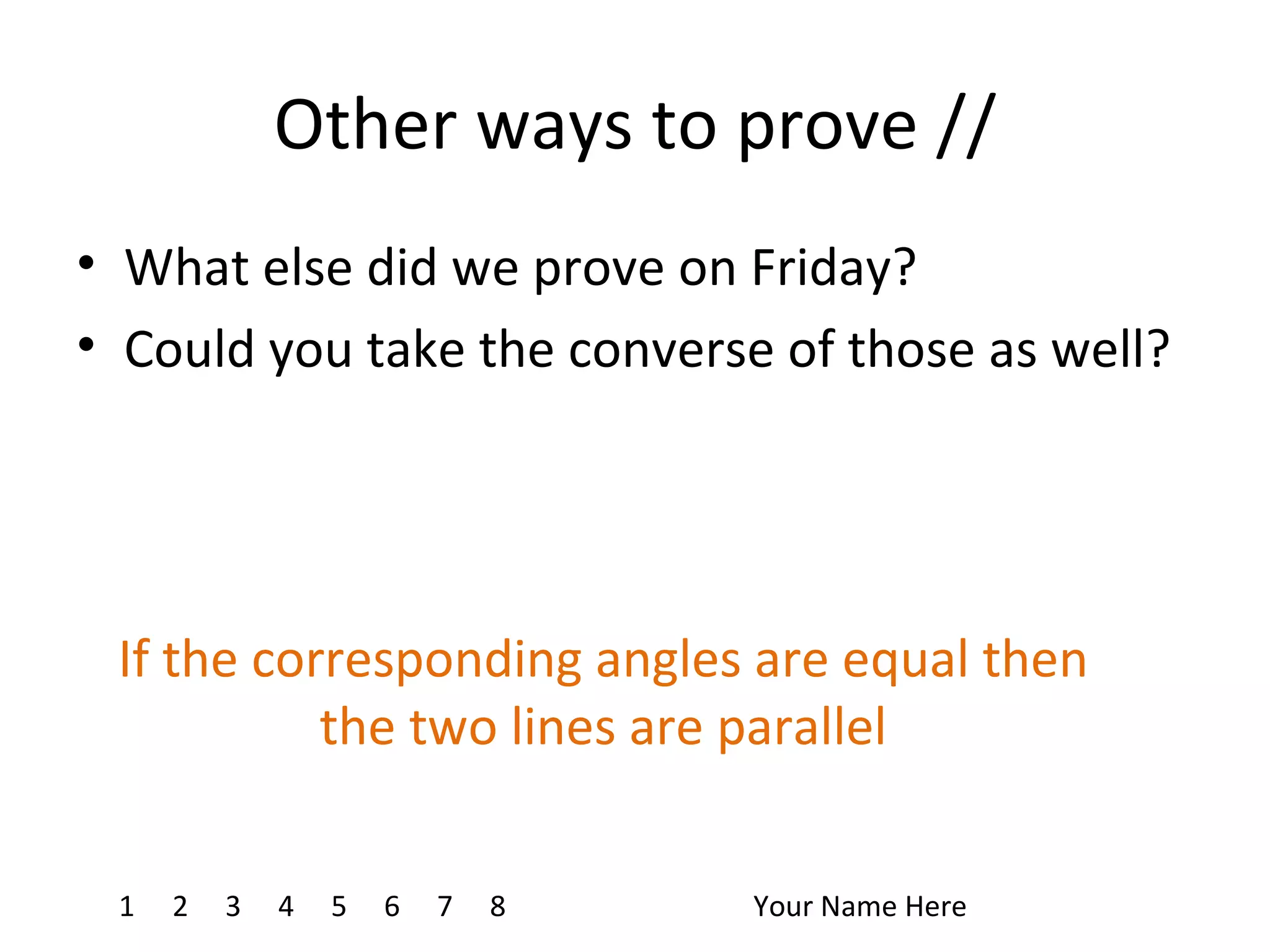 Other ways to prove // What else did we prove on Friday? Could you take the converse of those as well? 1 4 7 8 2 3 5 6 Your Name Here If the corresponding angles are equal then the two lines are parallel
