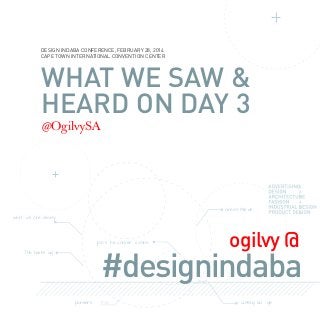 DESIGN INDABA CONFERENCE, FEBRUARY 28, 2014
CAPE TOWN INTERNATIONAL CONVENTION CENTER

WHAT WE SAW &
HEARD ON DAY 3
@OgilvySA

Grea t Min ds
worl

ds cre ativity

join t he conver

sa tion

ogilvy @

#designindaba

THe hasht ag

pioneers

cutting ed

ge

 