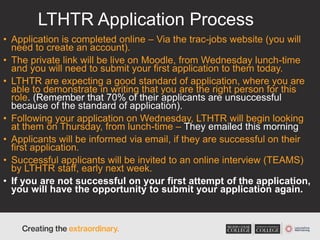 LTHTR Application Process
• Application is completed online – Via the trac-jobs website (you will
need to create an account).
• The private link will be live on Moodle, from Wednesday lunch-time
and you will need to submit your first application to them today.
• LTHTR are expecting a good standard of application, where you are
able to demonstrate in writing that you are the right person for this
role. (Remember that 70% of their applicants are unsuccessful
because of the standard of application).
• Following your application on Wednesday, LTHTR will begin looking
at them on Thursday, from lunch-time – They emailed this morning
• Applicants will be informed via email, if they are successful on their
first application.
• Successful applicants will be invited to an online interview (TEAMS)
by LTHTR staff, early next week.
• If you are not successful on your first attempt of the application,
you will have the opportunity to submit your application again.
 