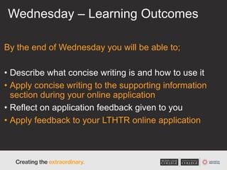 Wednesday – Learning Outcomes
By the end of Wednesday you will be able to;
• Describe what concise writing is and how to use it
• Apply concise writing to the supporting information
section during your online application
• Reflect on application feedback given to you
• Apply feedback to your LTHTR online application
 