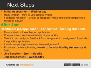 Next Steps
• Initial Assessment - Wednesday
• Read through – How to use concise writing
• Feedback reflection – Check all feedback, make notes and complete the
reflection activity
After 1pm
Healthcare job application - Lancashire Teaching Hospitals
• Make a start on the online job application
• Complete each section to the best of your ability
• Take into account your feedback from assignment 1, assignment 2 and also
the practice application
• Include supporting information from assignment 2
• Proof-read before submitting. Needs to be submitted by Wednesday at
5pm.
• Live Session – 2pm – Moodle
• End assessment – Wednesday
 