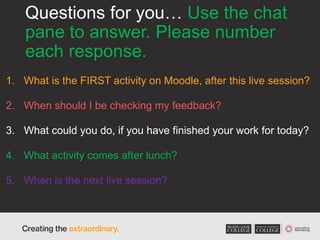 Questions for you… Use the chat
pane to answer. Please number
each response.
1. What is the FIRST activity on Moodle, after this live session?
2. When should I be checking my feedback?
3. What could you do, if you have finished your work for today?
4. What activity comes after lunch?
5. When is the next live session?
 