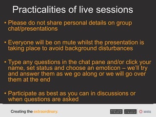 Practicalities of live sessions
• Please do not share personal details on group
chat/presentations
• Everyone will be on mute whilst the presentation is
taking place to avoid background disturbances
• Type any questions in the chat pane and/or click your
name, set status and choose an emoticon – we’ll try
and answer them as we go along or we will go over
them at the end
• Participate as best as you can in discussions or
when questions are asked
 