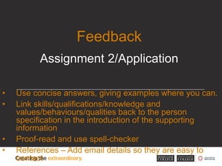 • Use concise answers, giving examples where you can.
• Link skills/qualifications/knowledge and
values/behaviours/qualities back to the person
specification in the introduction of the supporting
information
• Proof-read and use spell-checker
• References – Add email details so they are easy to
contact
Feedback
Assignment 2/Application
 