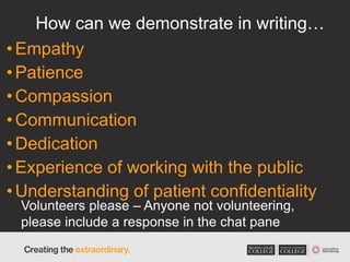 How can we demonstrate in writing…
•Empathy
•Patience
•Compassion
•Communication
•Dedication
•Experience of working with the public
•Understanding of patient confidentiality
Volunteers please – Anyone not volunteering,
please include a response in the chat pane
 