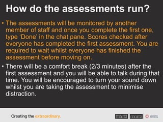 How do the assessments run?
• The assessments will be monitored by another
member of staff and once you complete the first one,
type ‘Done’ in the chat pane. Scores checked after
everyone has completed the first assessment. You are
required to wait whilst everyone has finished the
assessment before moving on.
• There will be a comfort break (2/3 minutes) after the
first assessment and you will be able to talk during that
time. You will be encouraged to turn your sound down
whilst you are taking the assessment to minimise
distraction.
 