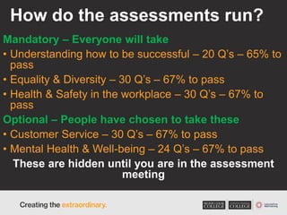 How do the assessments run?
Mandatory – Everyone will take
• Understanding how to be successful – 20 Q’s – 65% to
pass
• Equality & Diversity – 30 Q’s – 67% to pass
• Health & Safety in the workplace – 30 Q’s – 67% to
pass
Optional – People have chosen to take these
• Customer Service – 30 Q’s – 67% to pass
• Mental Health & Well-being – 24 Q’s – 67% to pass
These are hidden until you are in the assessment
meeting
 