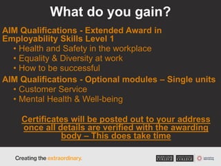 What do you gain?
AIM Qualifications - Extended Award in
Employability Skills Level 1
• Health and Safety in the workplace
• Equality & Diversity at work
• How to be successful
AIM Qualifications - Optional modules – Single units
• Customer Service
• Mental Health & Well-being
Certificates will be posted out to your address
once all details are verified with the awarding
body – This does take time
 