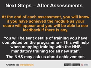 Next Steps – After Assessments
At the end of each assessment, you will know
if you have achieved the module as your
score will appear and you will be able to see
feedback if there is any.
You will be sent details of training you have
completed on the programme – This will help
when mapping training with the NHS
mandatory training for all new staff.
The NHS may ask us about achievement.
 