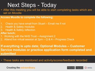 Next Steps - Today
• After this meeting you will be able to start completing tasks which are
set on Moodle
• These tasks are monitored and activity/scores/feedback recorded
Access Moodle to complete the following;
1. Check you have email from Stuart – Email me if not
2. Health & Safety modules
3. Health & Safety reflection
After lunch;
1. Working with the NHS Trust – Assignment 2
2. Attend live virtual session at 2pm – Q & A – Progress Check
If everything is upto date; Optional Modules – Customer
Service modules or practice application form completed and
submitted
 