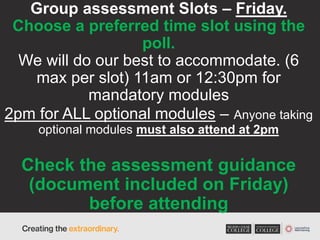 Group assessment Slots – Friday.
Choose a preferred time slot using the
poll.
We will do our best to accommodate. (6
max per slot) 11am or 12:30pm for
mandatory modules
2pm for ALL optional modules – Anyone taking
optional modules must also attend at 2pm
Check the assessment guidance
(document included on Friday)
before attending
 