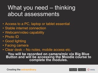 What you need – thinking
about assessments
• Access to a PC, laptop or tablet essential
• Stable internet connection
• Webcam/video capability
• Photo ID
• Good lighting
• Facing camera
• Clear desk – No notes, mobile access etc.
You will be recorded on camera/mic via Big Blue
Button and will be accessing the Moodle course to
complete the modules.
 