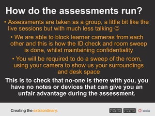 How do the assessments run?
• Assessments are taken as a group, a little bit like the
live sessions but with much less talking 
• We are able to block learner cameras from each
other and this is how the ID check and room sweep
is done, whilst maintaining confidentiality
• You will be required to do a sweep of the room,
using your camera to show us your surroundings
and desk space
This is to check that no-one is there with you, you
have no notes or devices that can give you an
unfair advantage during the assessment.
 