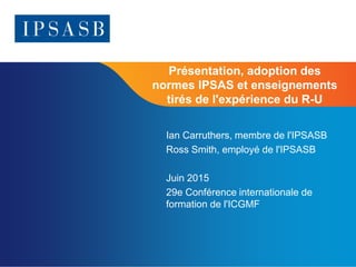 Page 1
Présentation, adoption des
normes IPSAS et enseignements
tirés de l'expérience du R-U
Ian Carruthers, membre de l'IPSASB
Ross Smith, employé de l'IPSASB
Juin 2015
29e Conférence internationale de
formation de l'ICGMF
 