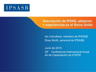 Page 1
Descripción de IPSAS, adopción
y experiencias en el Reino Unido
Ian Carruthers, miembro de IPSASB
Ross Smith, personal de IPSASB
Junio de 2015
29° Conferencia Internacional Anual
de de Capacitación de ICGFM
 