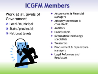 Work at all levels of
Government
Local/municipal
State/provincial
National levels
Accountants & Financial
Managers
Advisory specialists &
consultants
Auditors
Comptrollers
Information technology
specialists
Treasurers
Procurement & Expenditure
Managers
Legal Reformers and
Regulators
 