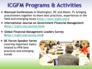 Biannual Conferences in Washington, DC and Miami, FL bringing
practitioners together to share best practices, experiences in the
field and emerging issues (http://www.icgfm.org/)
International Journal on Government Financial Management
(http://icgfm.org/journal.htm)
Global Financial Management Leaders Survey
(http://icgfm.org/survey.htm)
DC Forum Speaker Series
covering important topics
related to PFM best
practices and emerging
trends
 