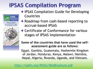 IPSAS Compilation Guide for Developing
Countries
Roadmap from cash-based reporting to
accrual-based IPSAS
Certificate of Conformance for various
stages of IPSAS implementation
Some of the countries that have used the self-
assessment guide are as follows:
Egypt, Gambia, Guatemala, Hashemite Kingdom
of Jordan, Honduras, Kenya, Malawi, Namibia,
Nepal, Nigeria, Rwanda, Uganda, and Vietnam.
http://icgfm.org/IPSAS/WebBrochure.pdf
 