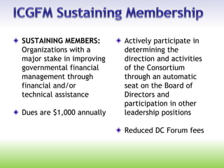 SUSTAINING MEMBERS:
Organizations with a
major stake in improving
governmental financial
management through
financial and/or
technical assistance
Dues are $1,000 annually
Actively participate in
determining the
direction and activities
of the Consortium
through an automatic
seat on the Board of
Directors and
participation in other
leadership positions
Reduced DC Forum fees
 