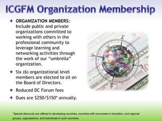 ORGANIZATION MEMBERS:
Include public and private
organizations committed to
working with others in the
professional community to
leverage learning and
networking activities through
the work of our “umbrella”
organization.
Six (6) organizational level
members are elected to sit on
the Board of Directors.
Reduced DC Forum fees
Dues are $250/$150* annually.
*Special discounts are offered to developing countries, countries with economies in transition, and regional
groups, organizations, and individuals in such countries.
 